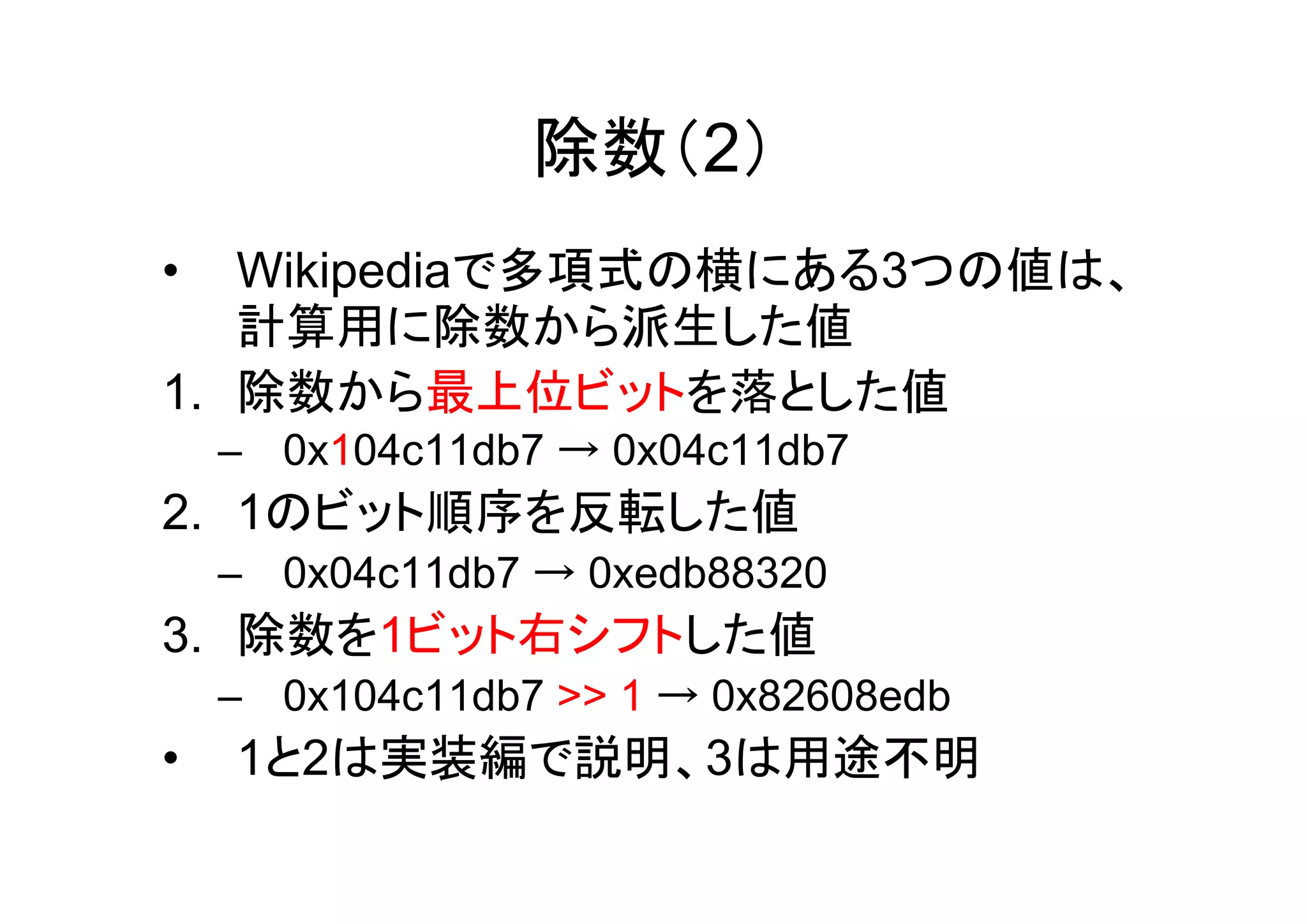 除数（2）
•  Wikipediaで多項式の横にある3つの値は、
   計算用に除数から派生した値
1. 除数から最上位ビットを落とした値
    – 0x104c11db7 → 0x04c11db7
2. 1のビット順序を反転した値
    – 0x04c11db7 → 0xedb88320
3. 除数を1ビット右シフトした値
    – 0x104c11db7 >> 1 → 0x82608edb
•   1と2は実装編で説明、3は用途不明
 