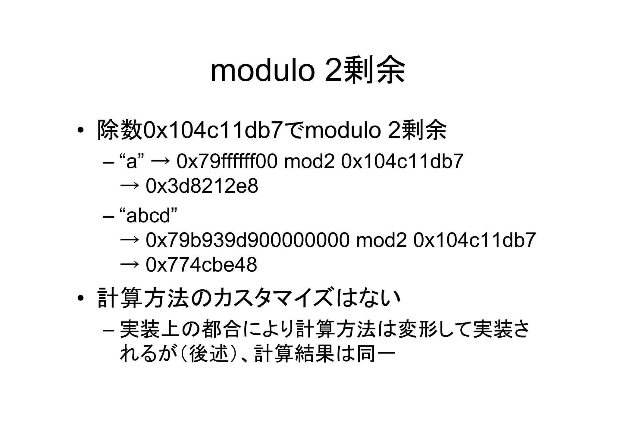 modulo 2剰余
• 除数0x104c11db7でmodulo 2剰余
 – “a” → 0x79ffffff00 mod2 0x104c11db7
   → 0x3d8212e8
 – “abcd”
   → 0x79b939d900000000 mod2 0x104c11db7
   → 0x774cbe48
• 計算方法のカスタマイズはない
 – 実装上の都合により計算方法は変形して実装さ
   れるが（後述）、計算結果は同一
 