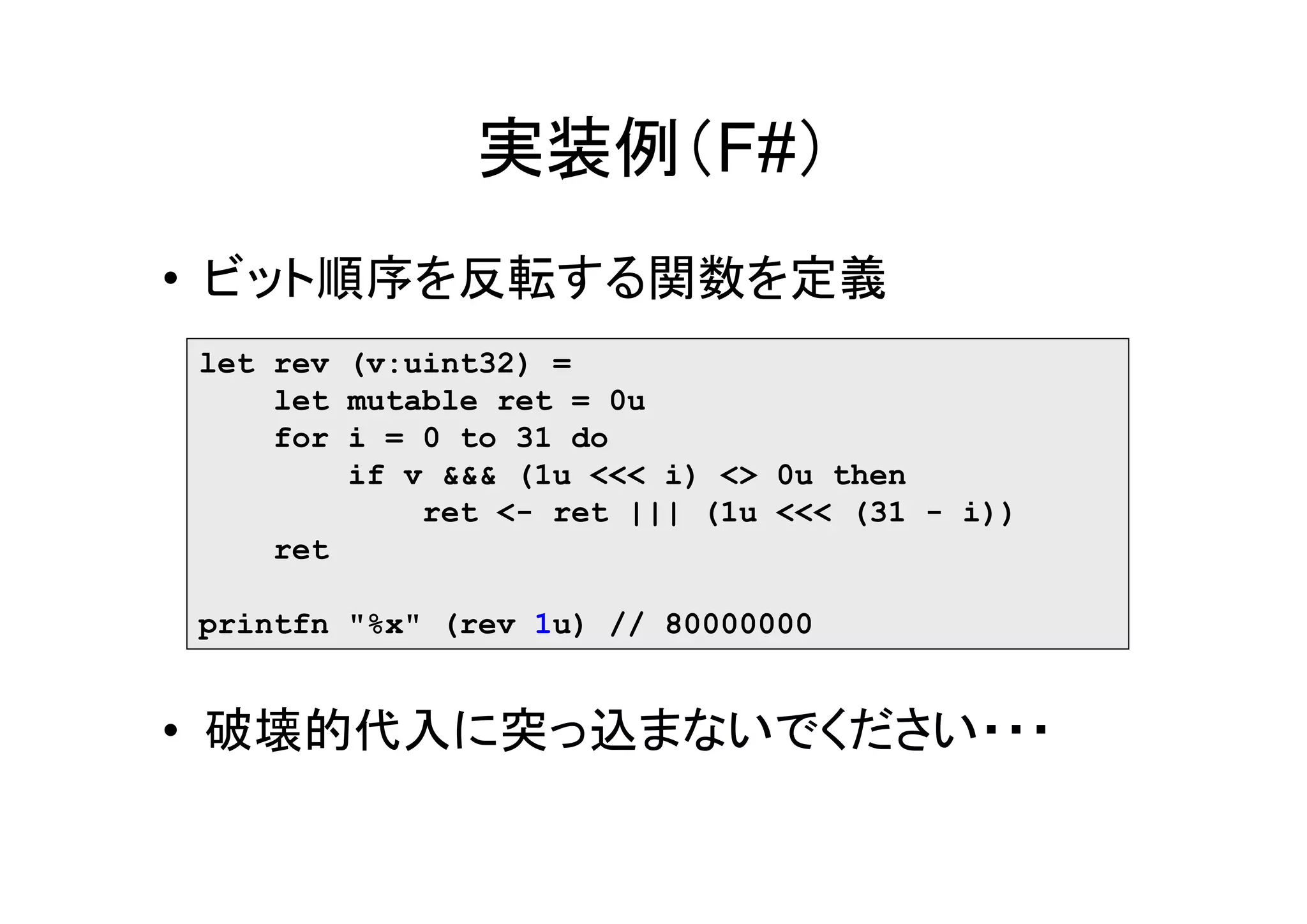 実装例（F#）
• ビット順序を反転する関数を定義
let rev (v:uint32) =
    let mutable ret = 0u
    for i = 0 to 31 do
        if v &&& (1u <<< i) <> 0u then
            ret <- ret ||| (1u <<< (31 - i))
    ret

printfn "%x" (rev 1u) // 80000000


• 破壊的代入に突っ込まないでください・・・
 