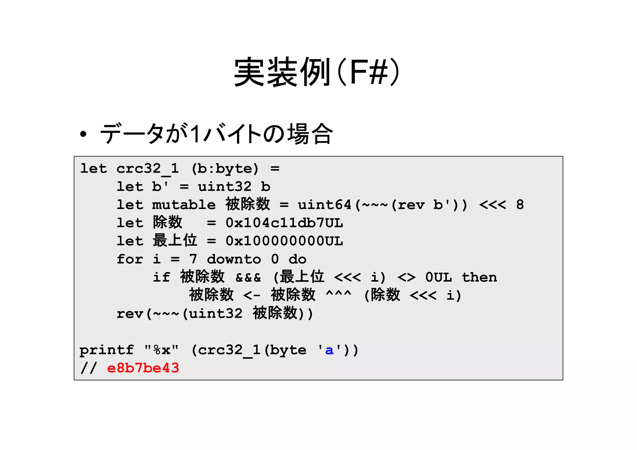 実装例（F#）
• データが1バイトの場合
let crc32_1 (b:byte) =
    let b' = uint32 b
    let mutable 被除数 = uint64(~~~(rev b')) <<< 8
    let 除数    = 0x104c11db7UL
    let 最上位 = 0x100000000UL
    for i = 7 downto 0 do
        if 被除数 &&& (最上位 <<< i) <> 0UL then
            被除数 <- 被除数 ^^^ (除数 <<< i)
    rev(~~~(uint32 被除数))

printf "%x" (crc32_1(byte 'a'))
// e8b7be43
 