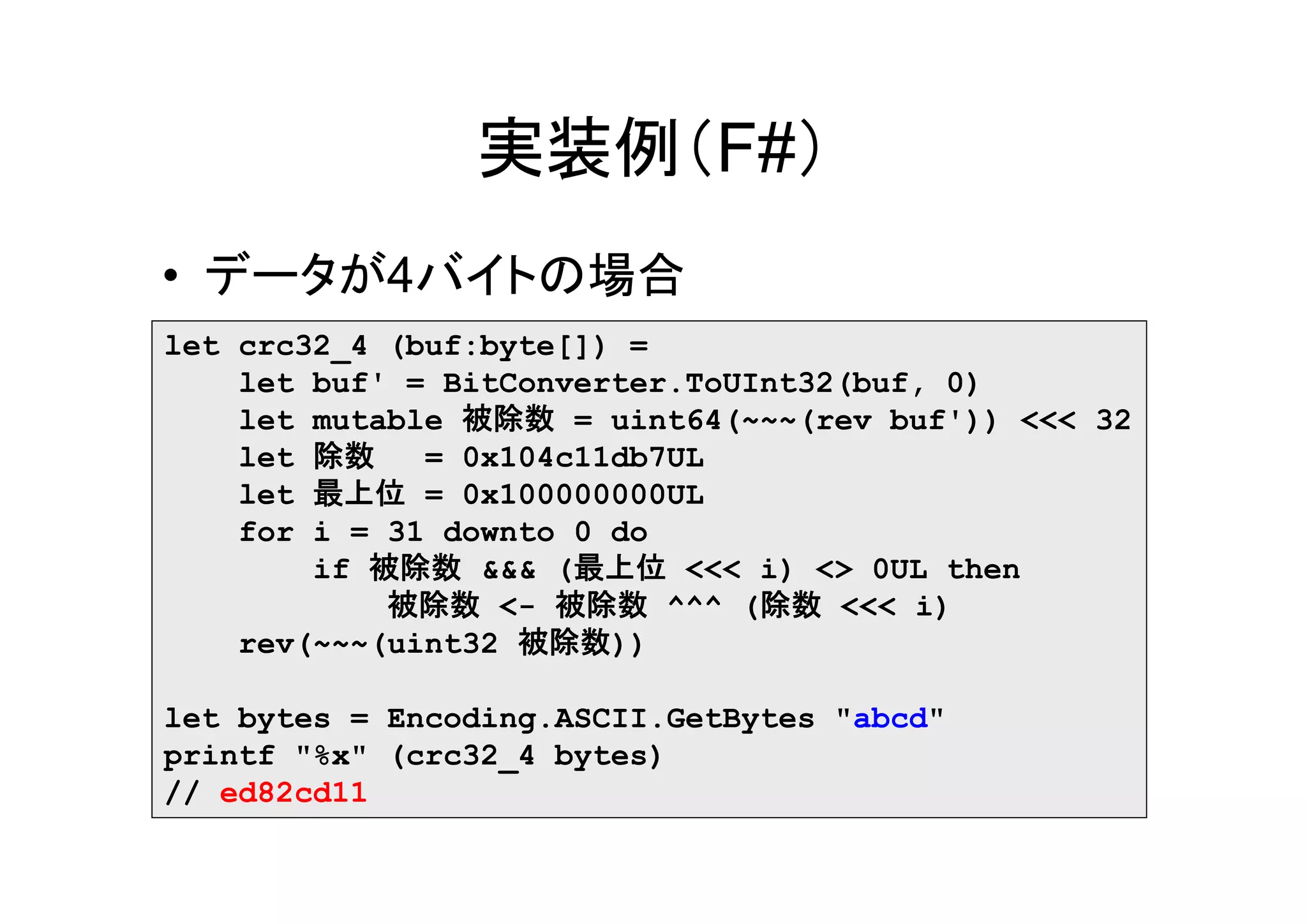 実装例（F#）
• データが4バイトの場合
let crc32_4 (buf:byte[]) =
    let buf' = BitConverter.ToUInt32(buf, 0)
    let mutable 被除数 = uint64(~~~(rev buf')) <<< 32
    let 除数    = 0x104c11db7UL
    let 最上位 = 0x100000000UL
    for i = 31 downto 0 do
        if 被除数 &&& (最上位 <<< i) <> 0UL then
            被除数 <- 被除数 ^^^ (除数 <<< i)
    rev(~~~(uint32 被除数))

let bytes = Encoding.ASCII.GetBytes "abcd"
printf "%x" (crc32_4 bytes)
// ed82cd11
 