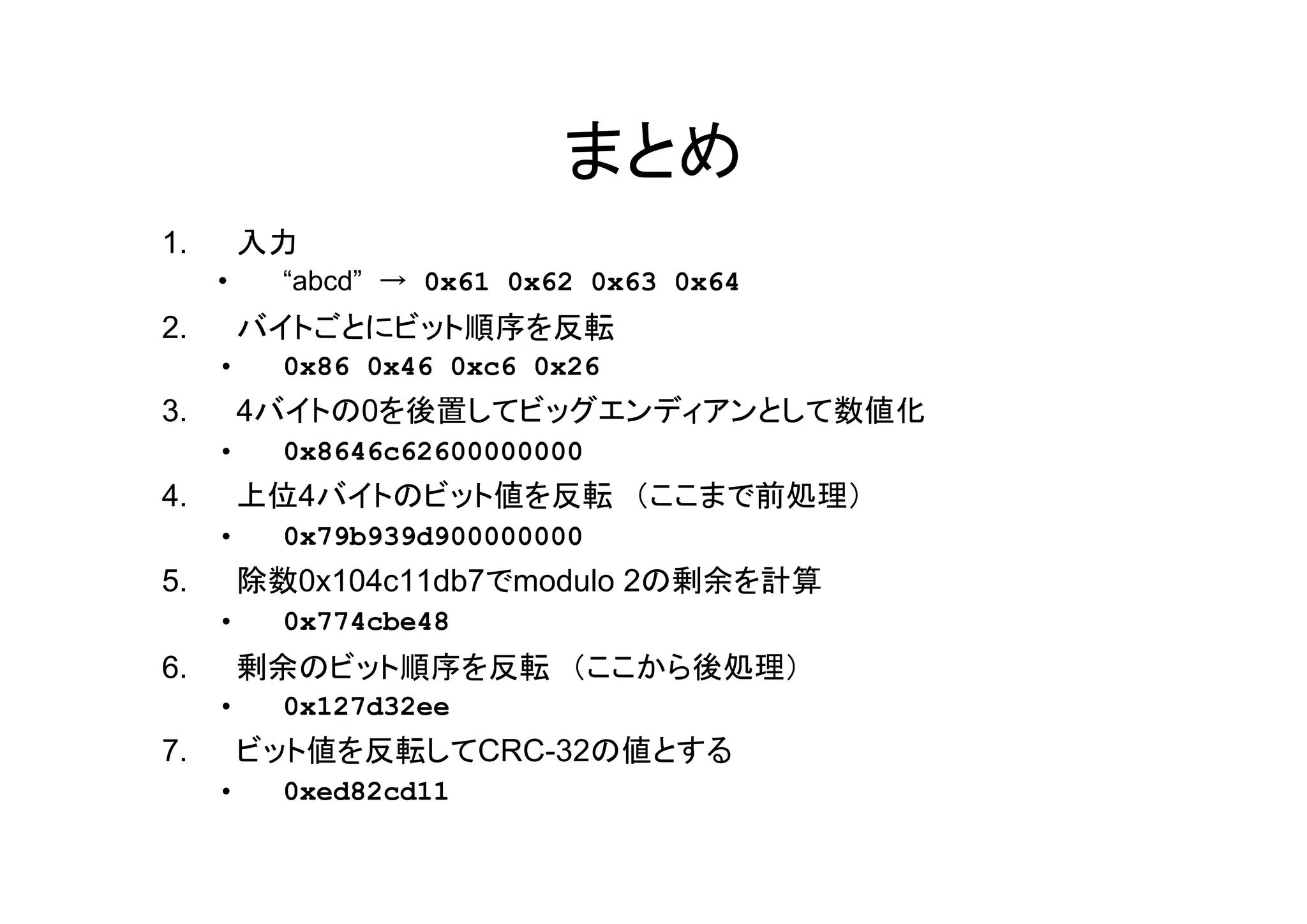 まとめ
1.       入力
     •     “abcd” → 0x61 0x62 0x63 0x64
2.       バイトごとにビット順序を反転
     •     0x86 0x46 0xc6 0x26
3.       4バイトの0を後置してビッグエンディアンとして数値化
     •     0x8646c62600000000
4.       上位4バイトのビット値を反転 （ここまで前処理）
     •     0x79b939d900000000
5.       除数0x104c11db7でmodulo 2の剰余を計算
     •     0x774cbe48
6.       剰余のビット順序を反転 （ここから後処理）
     •     0x127d32ee
7.       ビット値を反転してCRC-32の値とする
     •     0xed82cd11
 
