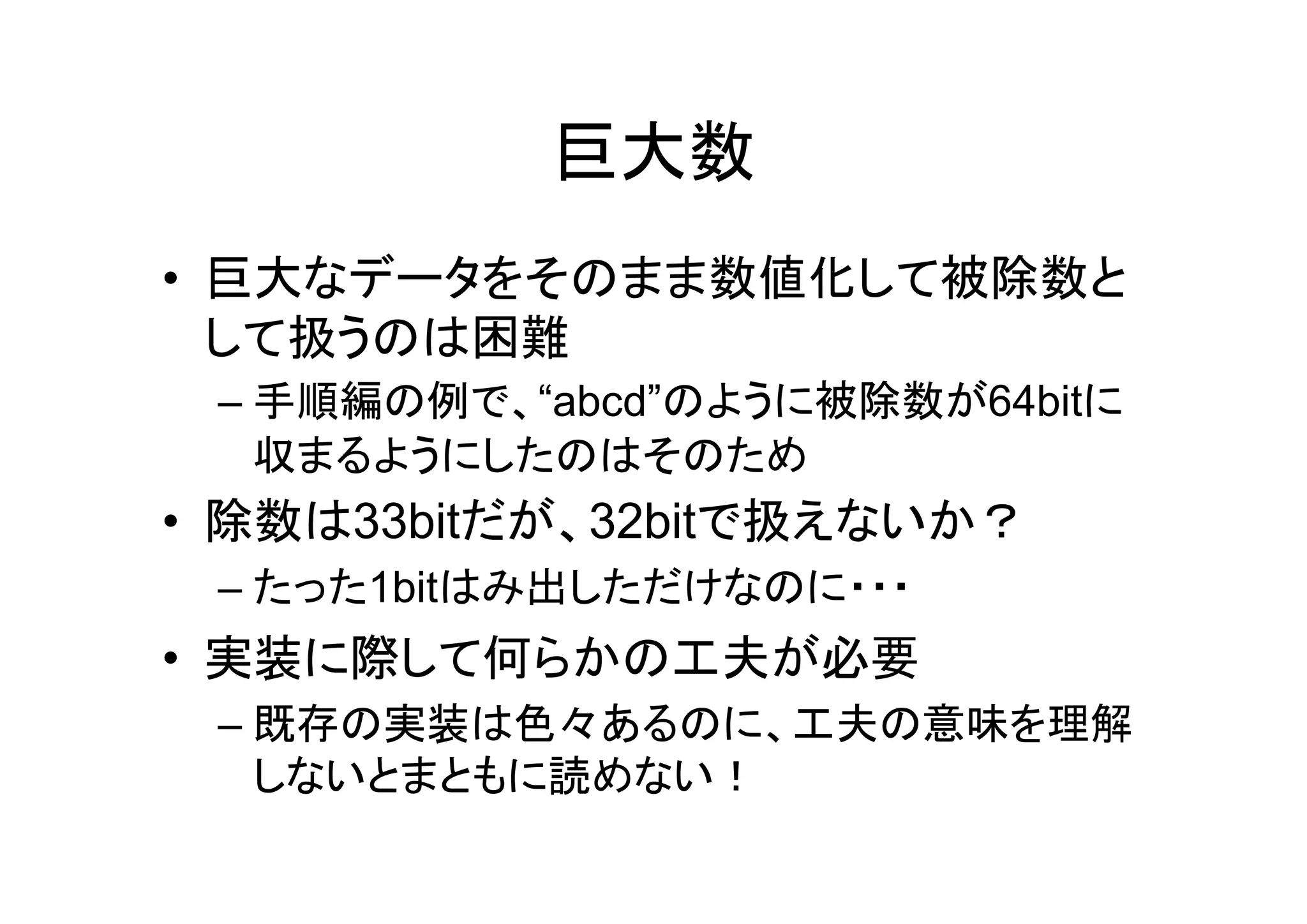 巨大数
• 巨大なデータをそのまま数値化して被除数と
  して扱うのは困難
 – 手順編の例で、“abcd”のように被除数が64bitに
   収まるようにしたのはそのため
• 除数は33bitだが、32bitで扱えないか？
 – たった1bitはみ出しただけなのに・・・
• 実装に際して何らかの工夫が必要
 – 既存の実装は色々あるのに、工夫の意味を理解
   しないとまともに読めない！
 
