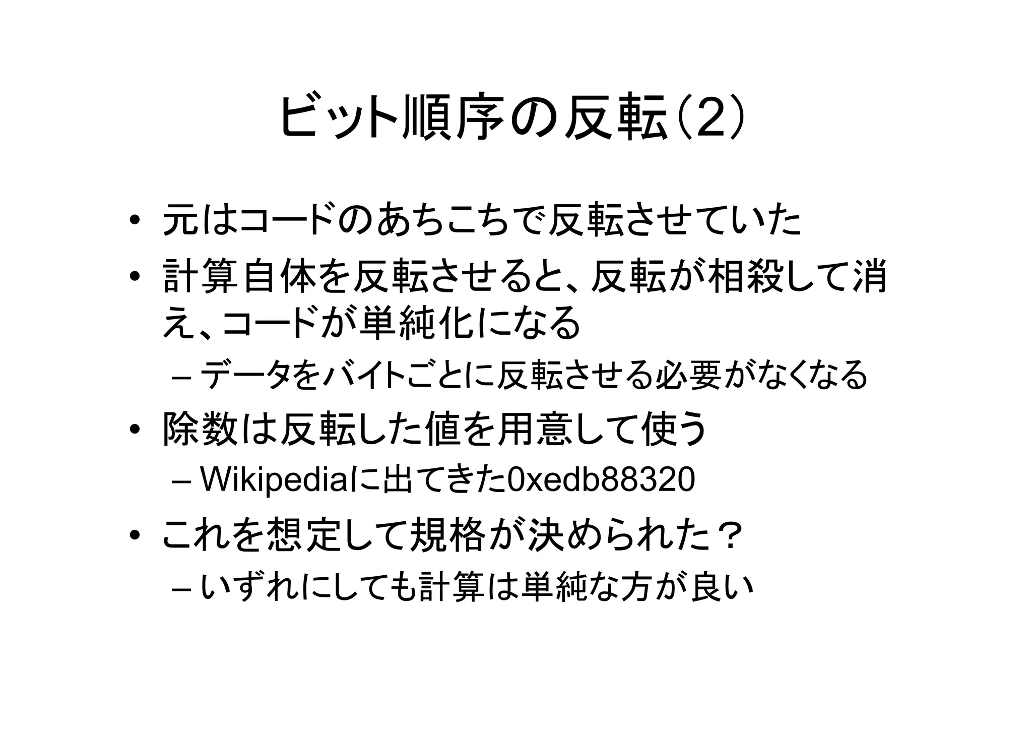 ビット順序の反転（2）
• 元はコードのあちこちで反転させていた
• 計算自体を反転させると、反転が相殺して消
  え、コードが単純化になる
 – データをバイトごとに反転させる必要がなくなる
• 除数は反転した値を用意して使う
 – Wikipediaに出てきた0xedb88320
• これを想定して規格が決められた？
 – いずれにしても計算は単純な方が良い
 