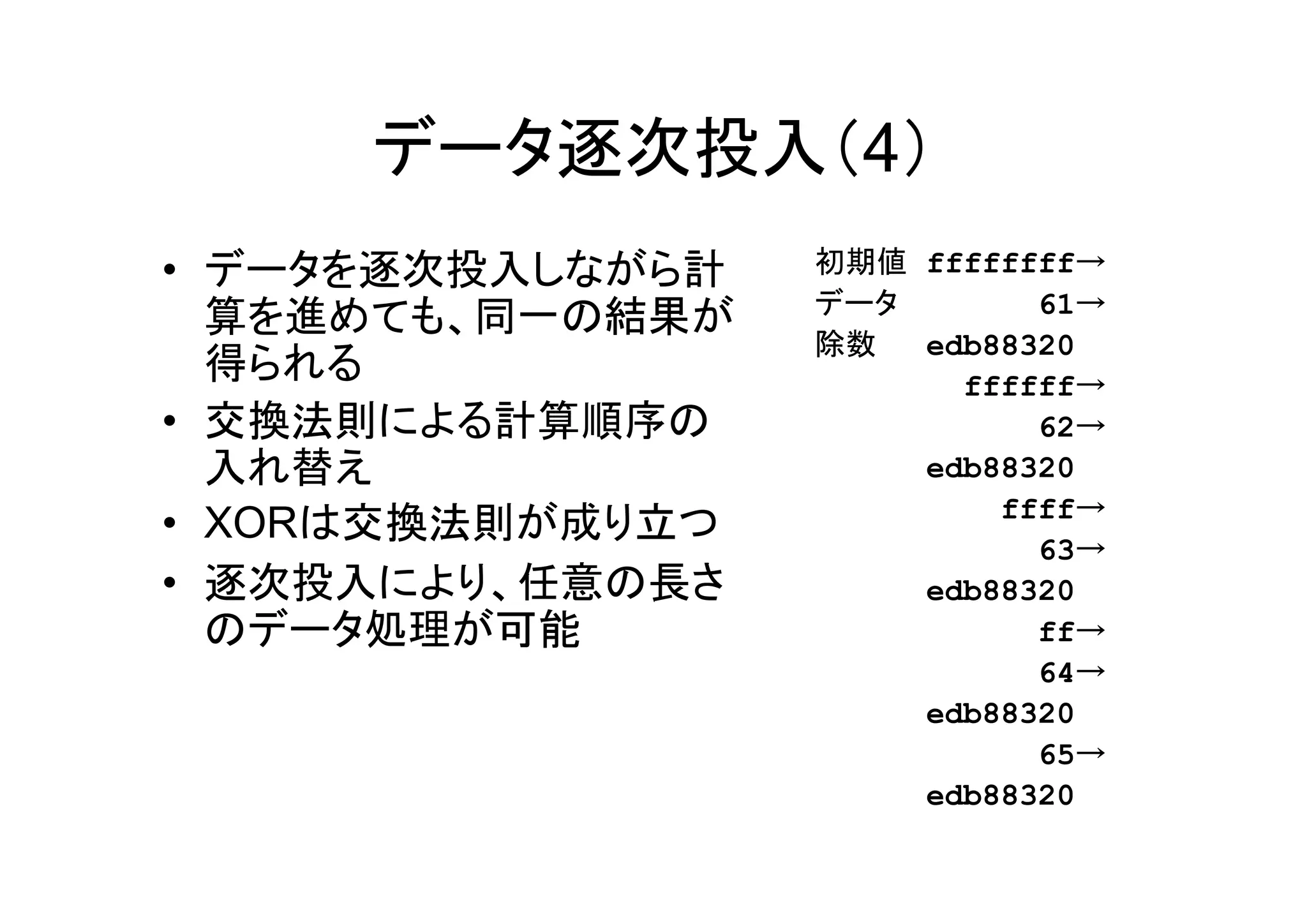 データ逐次投入（4）
• データを逐次投入しながら計   初期値 ffffffff→
                  データ
  算を進めても、同一の結果が             61→
                  除数  edb88320
  得られる                  ffffff→
• 交換法則による計算順序の              62→
  入れ替え                edb88320
                          ffff→
• XORは交換法則が成り立つ
                            63→
• 逐次投入により、任意の長さ       edb88320
  のデータ処理が可能                 ff→
                            64→
                      edb88320
                            65→
                      edb88320
 