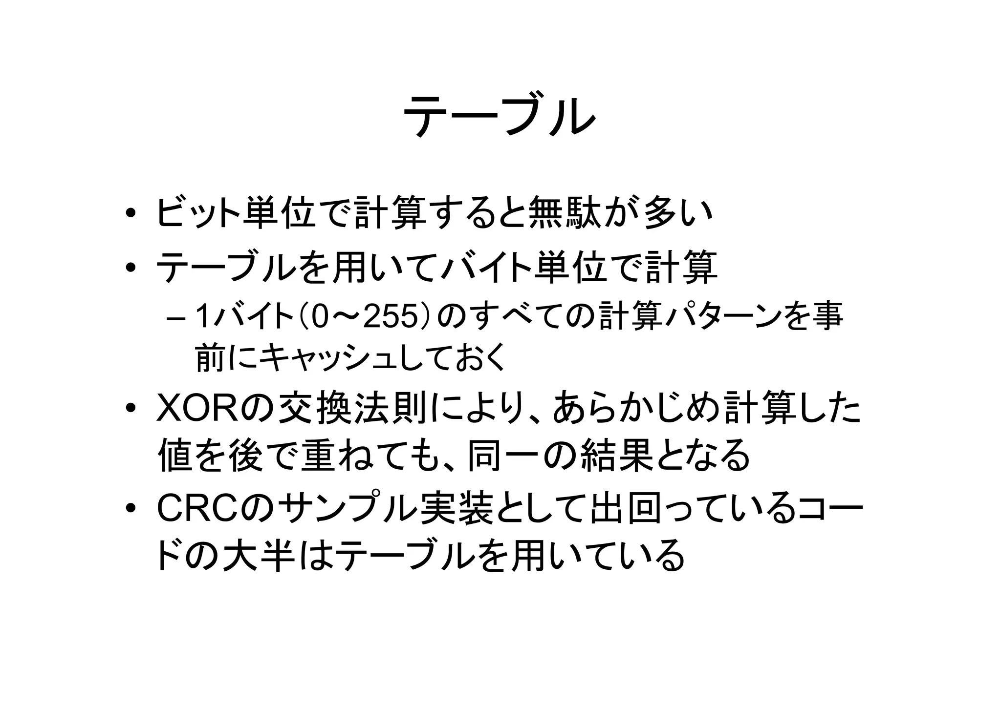 テーブル
• ビット単位で計算すると無駄が多い
• テーブルを用いてバイト単位で計算
 – 1バイト（0～255）のすべての計算パターンを事
   前にキャッシュしておく
• XORの交換法則により、あらかじめ計算した
  値を後で重ねても、同一の結果となる
• CRCのサンプル実装として出回っているコー
  ドの大半はテーブルを用いている
 
