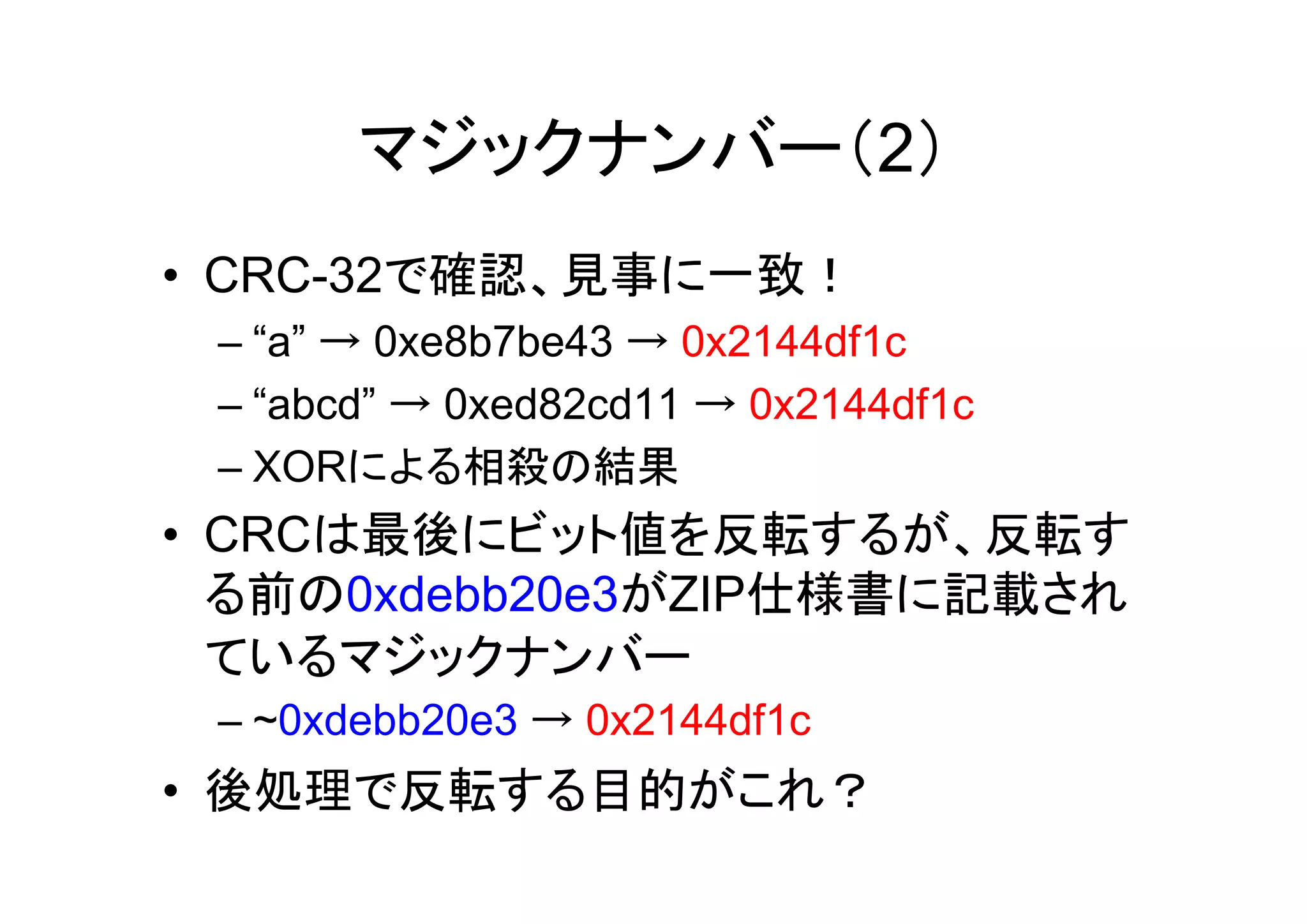 マジックナンバー（2）
• CRC-32で確認、見事に一致！
 – “a” → 0xe8b7be43 → 0x2144df1c
 – “abcd” → 0xed82cd11 → 0x2144df1c
 – XORによる相殺の結果
• CRCは最後にビット値を反転するが、反転す
  る前の0xdebb20e3がZIP仕様書に記載され
  ているマジックナンバー
 – ~0xdebb20e3 → 0x2144df1c
• 後処理で反転する目的がこれ？
 