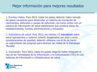 Mejor información para mejores resultados   1. Eventos vitales:  Para 2015, todos los países deberán haber tomado los pasos necesarios para desarrollar un sistema de inscripción de nacimientos, defunción y causas de defunción, así como contar con un sistema de información de salud satisfactorio que combine datos de establecimientos, fuentes administrativas y encuestas. 2. Indicadores de salud:  Para 2012, los mismos  11 indicadores  sobre salud reproductiva y materno infantil, desglosados por sexo y otras consideraciones de equidad, deberán utilizarse con el fin de hacer un seguimiento del progreso para alcanzar las metas de la  Estrategia Mundial. 3. Innovación:  Para 2015, todos los países deberán haber integrado el uso de las Tecnologías de la Información y la Comunicación (TIC) en sus sistemas de información e infraestructura de salud. 
