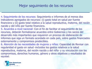 Mejor seguimiento de los recursos 4.  Seguimiento de los recursos:   Seguimiento e informes de al menos dos indicadores agregados de recursos: (i) gasto total en salud por fuente financiera y (ii) gasto total relativo a la salud reproductiva, materna, del recién nacido y del niño por fuente financiera. 5. Acuerdos a nivel nacional:  Con el fin de facilitar el seguimiento de los recursos, deberán formalizarse acuerdos entre Gobiernos y los socios del desarrollo más importantes que requieren un proceso de elaboración de informes que siga un formato acordado en cada país, sobre gastos financiados externamente y compromisos predecibles. 6. Atención de las necesidades de mujeres y niños:   Capacidad de Revisar con regularidad el gasto en salud -incluidos los gastos relativos a la salud reproductiva, materna, del recién nacido y del niño- y su vinculación con los compromisos, derechos humanos, género y otros objetivos y resultados de  equidad . 