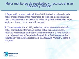 Mejor monitoreo de resultados y  recursos al nivel nacional y mundial 7.  Supervisión a nivel nacional:   Para 2012, todos los países deberán haber creado mecanismos nacionales de rendición de cuentas que sean transparentes e inclusivos de todas las partes interesadas y que sugieran, si procede, acciones de mejora. 8. Transparencia:   Para 2013, todas las partes interesadas deberán haber compartido información pública sobre los compromisos, recursos y resultados alcanzados anualmente tanto a nivel nacional como internacional al Secretario General de la ONU acerca de los resultados y los recursos relativos a la  Estrategia Mundial  y sobre el progreso 