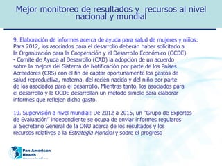 Mejor monitoreo de resultados y  recursos al nivel nacional y mundial 9.  Elaboración de informes acerca de ayuda para salud de mujeres y niños: Para 2012, los asociados para el desarrollo deberán haber solicitado a la Organización para la Cooperación y el Desarrollo Económico (OCDE) - Comité de Ayuda al Desarrollo (CAD) la adopción de un acuerdo sobre la mejora del Sistema de Notificación por parte de los Países Acreedores (CRS) con el fin de captar oportunamente los gastos de salud reproductiva, materna, del recién nacido y del niño por parte de los asociados para el desarrollo. Mientras tanto, los asociados para el desarrollo y la OCDE desarrollan un método simple para elaborar informes que reflejen dicho gasto. 10. Supervisión a nivel mundial:   De 2012 a 2015, un ‘‘Grupo de Expertos de Evaluación’’ independiente se ocupa de enviar informes regulares al Secretario General de la ONU acerca de los resultados y los recursos relativos a la  Estrategia Mundial  y sobre el progreso 