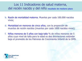 Razón de mortalidad materna.  Muertes por cada 100.000 nacidos vivos; Mortalidad en menores de cinco a ñ os , con la proporción de muertes de recién nacidos (muertes por cada 1000 nacidos vivos); Niños menores de 5 a ños  con baja talla  % de niños menores de 5 a ñ os cuyo nivel de talla para la edad es dos desviaciones estándar bajo el promedio de los Patrones de Crecimiento Infantil de la OMS. Los 11 Indicadores de salud materna,  del recién nacido y del niño  resultado de mediano plazo   