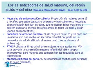 Los 11 Indicadores de salud materna, del recién nacido y del niño  ( acceso a intervenciones claves – en el curso de vida) Necesidad de anticoncepción cubierta.  Proporción de mujeres entre 15 y 49 años que están casadas o en pareja y han cubierto su necesidad de planificación familiar, es decir, que no desean tener más hijos o quieren esperar al menos dos años antes de tener un bebé y están usando anticonceptivos); Cobertura de atención prenatal.  % de mujeres entre 15 y 49 años con un nacido vivo que recibieron atención prenatal por parte de un proveedor de salud calificado al menos cuatro veces durante el embarazo); PTMI  Profilaxis antirretroviral entre mujeres embarazadas con VIH para prevenir la transmisión materno infantil del VIH y terapia antirretroviral para mujeres que cumplen con los requisitos para el tratamiento; Atención calificada del parto . % de nacimientos asistidos por personal de la salud calificado; 
