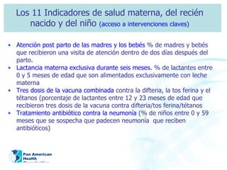 Los 11 Indicadores de salud materna, del recién nacido y del niño  (acceso a intervenciones claves) Atención post parto de las madres y los bebés  % de madres y bebés que recibieron una visita de atención dentro de dos días después del parto.  Lactancia materna exclusiva durante seis meses.  % de lactantes entre 0 y 5 meses de edad que son alimentados exclusivamente con leche materna Tres dosis de la vacuna combinada  contra la difteria, la tos ferina y el tétanos (porcentaje de lactantes entre 12 y 23 meses de edad que recibieron tres dosis de la vacuna contra difteria/tos ferina/tétanos Tratamiento antibiótico contra la neumonía  (% de niños entre 0 y 59 meses que se sospecha que padecen neumonía  que reciben antibióticos) 