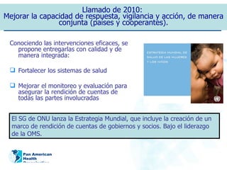 Conociendo las intervenciones eficaces, se propone entregarlas con calidad y de manera integrada: Fortalecer los sistemas de salud Mejorar el monitoreo y evaluación para asegurar la rendición de cuentas de todas las partes involucradas Llamado de 2010:  Mejorar la capacidad de respuesta, vigilancia y acción, de manera conjunta (países y cooperantes). El SG de ONU lanza la Estrategia Mundial, que incluye la creación de un marco de rendición de cuentas de gobiernos y socios. Bajo el liderazgo de la OMS. 