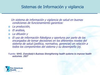 Sistemas de Información y vigilancia Un sistema de información y vigilancia de salud en buenas condiciones de funcionamiento garantiza: La producción,  El análisis,  La difusión y  El uso de información fidedigna y oportuna por parte de los encargados de tomar decisiones en los diferentes niveles del sistema de salud (política, normativo, gerencial) en relación a todos los componentes del sistema y su desempeño (ej. Fuente:  WHO.  Everybody’s Business   Strengthening health systems to improve health outcomes.  2007   