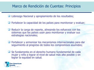 Liderazgo Nacional y apropiamiento de los resultados; Fortalecer la capacidad de los países para monitorear y evaluar; Reducir la carga de reporte, alineando los esfuerzos con los sistemas que los países usan para monitorear y evaluar sus estrategias nacionales; Fortalecer y armonizar los mecanismos internacionales para dar seguimiento al progreso de todos los compromisos asumidos; Se fundamenta en el derecho humano fundamental de cada mujer y niño a lograr el nivel de salud más alto posible y en lograr la equidad en salud.  Marco de Rendición de Cuentas: Principios  