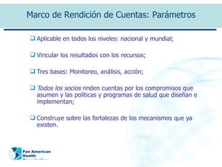 Aplicable en todos los niveles: nacional y mundial; Vincular los resultados con los recursos;  Tres bases: Monitoreo, análisis, acción;  Todos los socios  rinden cuentas por los compromisos que asumen y las políticas y programas de salud que diseñan e implementan; Construye sobre las fortalezas de los mecanismos que ya existen.  Marco de Rendición de Cuentas: Parámetros 