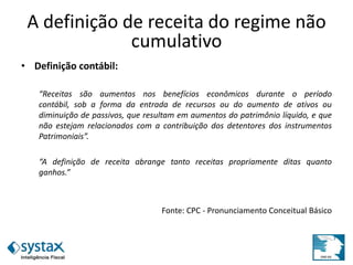 A definição de receita do regime não
cumulativo
• Definição contábil:
“Receitas são aumentos nos benefícios econômicos durante o período
contábil, sob a forma da entrada de recursos ou do aumento de ativos ou
diminuição de passivos, que resultam em aumentos do patrimônio líquido, e que
não estejam relacionados com a contribuição dos detentores dos instrumentos
Patrimoniais”.
“A definição de receita abrange tanto receitas propriamente ditas quanto
ganhos.”
Fonte: CPC - Pronunciamento Conceitual Básico
 