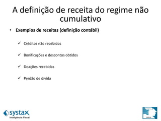 A definição de receita do regime não
cumulativo
• Exemplos de receitas (definição contábil)
 Créditos não recebidos
 Bonificações e descontos obtidos
 Doações recebidas
 Perdão de dívida
 