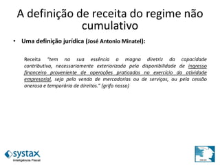 A definição de receita do regime não
cumulativo
• Uma definição jurídica (José Antonio Minatel):
Receita “tem na sua essência a magna diretriz da capacidade
contributiva, necessariamente exteriorizada pela disponibilidade de ingresso
financeiro proveniente de operações praticadas no exercício da atividade
empresarial, seja pela venda de mercadorias ou de serviços, ou pela cessão
onerosa e temporária de direitos.” (grifo nosso)
 