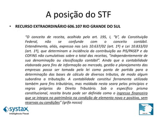 A posição do STF
• RECURSO EXTRAORDINÁRIO 606.107 RIO GRANDE DO SUL
“O conceito de receita, acolhido pelo art. 195, I, “b”, da Constituição
Federal, não se confunde com o conceito contábil.
Entendimento, aliás, expresso nas Leis 10.637/02 (art. 1º) e Lei 10.833/03
(art. 1º), que determinam a incidência da contribuição ao PIS/PASEP e da
COFINS não cumulativas sobre o total das receitas, “independentemente de
sua denominação ou classificação contábil”. Ainda que a contabilidade
elaborada para fins de informação ao mercado, gestão e planejamento das
empresas possa ser tomada pela lei como ponto de partida para a
determinação das bases de cálculo de diversos tributos, de modo algum
subordina a tributação. A contabilidade constitui ferramenta utilizada
também para fins tributários, mas moldada nesta seara pelos princípios e
regras próprios do Direito Tributário. Sob o específico prisma
constitucional, receita bruta pode ser definida como o ingresso financeiro
que se integra no patrimônio na condição de elemento novo e positivo, sem
reservas ou condições” (grifo nosso)
 