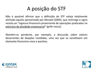 A posição do STF
Não é possível afirmar que a definição do STF esteja totalmente
alinhada àquela apresentada por Minatel (2005), que restringe o signo
receita ao “ingresso financeiro proveniente de operações praticadas no
exercício da atividade empresarial” (grifo nosso).
Mantém-se pendente, por exemplo, a discussão sobre valores
decorrentes de doações recebidas, uma vez que se constituem em
elemento financeiro novo e positivo.
 
