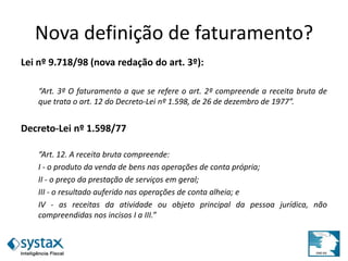 Nova definição de faturamento?
Lei nº 9.718/98 (nova redação do art. 3º):
“Art. 3º O faturamento a que se refere o art. 2º compreende a receita bruta de
que trata o art. 12 do Decreto-Lei nº 1.598, de 26 de dezembro de 1977”.
Decreto-Lei nº 1.598/77
“Art. 12. A receita bruta compreende:
I - o produto da venda de bens nas operações de conta própria;
II - o preço da prestação de serviços em geral;
III - o resultado auferido nas operações de conta alheia; e
IV - as receitas da atividade ou objeto principal da pessoa jurídica, não
compreendidas nos incisos I a III.”
 