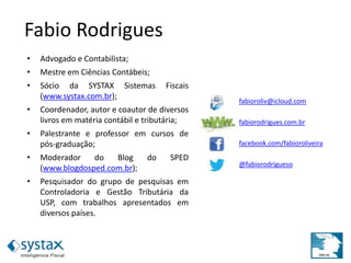 Fabio Rodrigues
• Advogado e Contabilista;
• Mestre em Ciências Contábeis;
• Sócio da SYSTAX Sistemas Fiscais
(www.systax.com.br);
• Coordenador, autor e coautor de diversos
livros em matéria contábil e tributária;
• Palestrante e professor em cursos de
pós-graduação;
• Moderador do Blog do SPED
(www.blogdosped.com.br);
• Pesquisador do grupo de pesquisas em
Controladoria e Gestão Tributária da
USP, com trabalhos apresentados em
diversos países.
fabioroliv@icloud.com
fabiorodrigues.com.br
facebook.com/fabioroliveira
@fabiorodrigueso
 