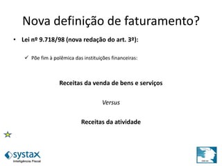 Nova definição de faturamento?
• Lei nº 9.718/98 (nova redação do art. 3º):
 Põe fim à polêmica das instituições financeiras:
Receitas da venda de bens e serviços
Versus
Receitas da atividade
 