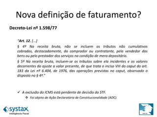 Nova definição de faturamento?
Decreto-Lei nº 1.598/77
“Art. 12. [...]
§ 4º Na receita bruta, não se incluem os tributos não cumulativos
cobrados, destacadamente, do comprador ou contratante, pelo vendedor dos
bens ou pelo prestador dos serviços na condição de mero depositário.
§ 5º Na receita bruta, incluem-se os tributos sobre ela incidentes e os valores
decorrentes do ajuste a valor presente, de que trata o inciso VIII do caput do art.
183 da Lei nº 6.404, de 1976, das operações previstas no caput, observado o
disposto no § 4º.”
 A exclusão do ICMS está pendente de decisão do STF.
 Foi objeto de Ação Declaratória de Constitucionalidade (ADC).
 