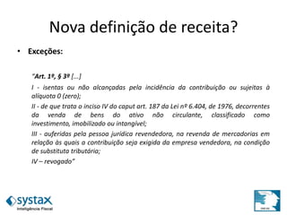 Nova definição de receita?
• Exceções:
“Art. 1º, § 3º [...]
I - isentas ou não alcançadas pela incidência da contribuição ou sujeitas à
alíquota 0 (zero);
II - de que trata o inciso IV do caput art. 187 da Lei nº 6.404, de 1976, decorrentes
da venda de bens do ativo não circulante, classificado como
investimento, imobilizado ou intangível;
III - auferidas pela pessoa jurídica revendedora, na revenda de mercadorias em
relação às quais a contribuição seja exigida da empresa vendedora, na condição
de substituta tributária;
IV – revogado”
 