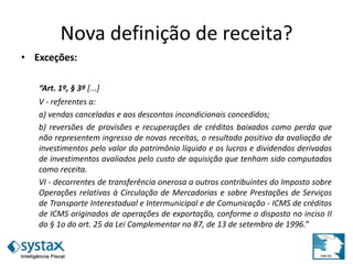 Nova definição de receita?
• Exceções:
“Art. 1º, § 3º [...]
V - referentes a:
a) vendas canceladas e aos descontos incondicionais concedidos;
b) reversões de provisões e recuperações de créditos baixados como perda que
não representem ingresso de novas receitas, o resultado positivo da avaliação de
investimentos pelo valor do patrimônio líquido e os lucros e dividendos derivados
de investimentos avaliados pelo custo de aquisição que tenham sido computados
como receita.
VI - decorrentes de transferência onerosa a outros contribuintes do Imposto sobre
Operações relativas à Circulação de Mercadorias e sobre Prestações de Serviços
de Transporte Interestadual e Intermunicipal e de Comunicação - ICMS de créditos
de ICMS originados de operações de exportação, conforme o disposto no inciso II
do § 1o do art. 25 da Lei Complementar no 87, de 13 de setembro de 1996.”
 