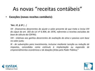 As novas “receitas contábeis”
• Exceções (novas receitas contábeis):
“Art. 1º, § 3º [...]
VII - financeiras decorrentes do ajuste a valor presente de que trata o inciso VIII
do caput do art. 183 da Lei nº 6.404, de 1976, referentes a receitas excluídas da
base de cálculo da COFINS;
VIII - relativas aos ganhos decorrentes de avaliação do ativo e passivo com base
no valor justo;
IX - de subvenções para investimento, inclusive mediante isenção ou redução de
impostos, concedidas como estímulo à implantação ou expansão de
empreendimentos econômicos e de doações feitas pelo Poder Público;”
 