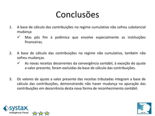 Conclusões
1. A base de cálculo das contribuições no regime cumulativo não sofreu substancial
mudança
 Mas pôs fim à polêmica que envolve especialmente as instituições
financeiras.
2. A base de cálculo das contribuições no regime não cumulativo, também não
sofreu mudanças.
 As novas receitas decorrentes da convergência contábil, à exceção do ajuste
a valor presente, foram excluídas da base de cálculo das contribuições.
3. Os valores de ajuste a valor presente das receitas tributadas integram a base de
cálculo das contribuições, demonstrando não haver mudança na apuração das
contribuições em decorrência desta nova forma de reconhecimento contábil.
 