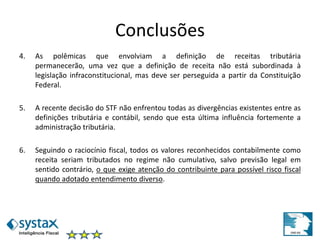 Conclusões
4. As polêmicas que envolviam a definição de receitas tributária
permanecerão, uma vez que a definição de receita não está subordinada à
legislação infraconstitucional, mas deve ser perseguida a partir da Constituição
Federal.
5. A recente decisão do STF não enfrentou todas as divergências existentes entre as
definições tributária e contábil, sendo que esta última influência fortemente a
administração tributária.
6. Seguindo o raciocínio fiscal, todos os valores reconhecidos contabilmente como
receita seriam tributados no regime não cumulativo, salvo previsão legal em
sentido contrário, o que exige atenção do contribuinte para possível risco fiscal
quando adotado entendimento diverso.
 