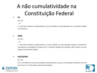 • IPI
Art. 153
3º
II - será não-cumulativo, compensando-se o que for devido em cada operação com o montante cobrado
nas anteriores;
• ICMS
Art. 155
2º
I - será não-cumulativo, compensando-se o que for devido em cada operação relativa à circulação de
mercadorias ou prestação de serviços com o montante cobrado nas anteriores pelo mesmo ou outro
Estado ou pelo Distrito Federal;
• PIS/COFINS
Art. 195
§ 12. A lei definirá os setores de atividade econômica para os quais as contribuições incidentes na forma
dos incisos I, b; e IV do caput, serão não-cumulativas.
A não cumulatividade na
Constituição Federal
 