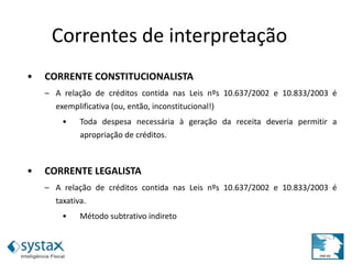 • CORRENTE CONSTITUCIONALISTA
– A relação de créditos contida nas Leis nºs 10.637/2002 e 10.833/2003 é
exemplificativa (ou, então, inconstitucional!)
• Toda despesa necessária à geração da receita deveria permitir a
apropriação de créditos.
• CORRENTE LEGALISTA
– A relação de créditos contida nas Leis nºs 10.637/2002 e 10.833/2003 é
taxativa.
• Método subtrativo indireto
Correntes de interpretação
 