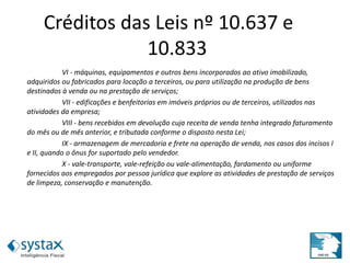 VI - máquinas, equipamentos e outros bens incorporados ao ativo imobilizado,
adquiridos ou fabricados para locação a terceiros, ou para utilização na produção de bens
destinados à venda ou na prestação de serviços;
VII - edificações e benfeitorias em imóveis próprios ou de terceiros, utilizados nas
atividades da empresa;
VIII - bens recebidos em devolução cuja receita de venda tenha integrado faturamento
do mês ou de mês anterior, e tributada conforme o disposto nesta Lei;
IX - armazenagem de mercadoria e frete na operação de venda, nos casos dos incisos I
e II, quando o ônus for suportado pelo vendedor.
X - vale-transporte, vale-refeição ou vale-alimentação, fardamento ou uniforme
fornecidos aos empregados por pessoa jurídica que explore as atividades de prestação de serviços
de limpeza, conservação e manutenção.
Créditos das Leis nº 10.637 e
10.833
 