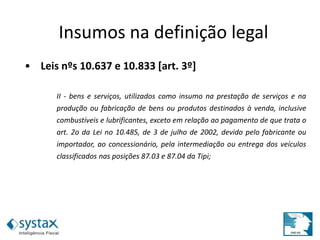 • Leis nºs 10.637 e 10.833 [art. 3º]
II - bens e serviços, utilizados como insumo na prestação de serviços e na
produção ou fabricação de bens ou produtos destinados à venda, inclusive
combustíveis e lubrificantes, exceto em relação ao pagamento de que trata o
art. 2o da Lei no 10.485, de 3 de julho de 2002, devido pelo fabricante ou
importador, ao concessionário, pela intermediação ou entrega dos veículos
classificados nas posições 87.03 e 87.04 da Tipi;
Insumos na definição legal
 