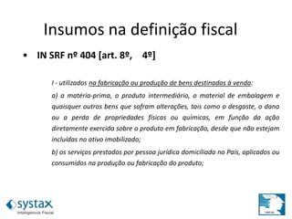 • IN SRF nº 404 [art. 8º, 4º]
I - utilizados na fabricação ou produção de bens destinados à venda:
a) a matéria-prima, o produto intermediário, o material de embalagem e
quaisquer outros bens que sofram alterações, tais como o desgaste, o dano
ou a perda de propriedades físicas ou químicas, em função da ação
diretamente exercida sobre o produto em fabricação, desde que não estejam
incluídas no ativo imobilizado;
b) os serviços prestados por pessoa jurídica domiciliada no País, aplicados ou
consumidos na produção ou fabricação do produto;
Insumos na definição fiscal
 