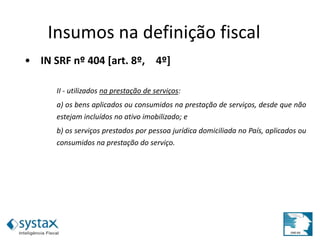 • IN SRF nº 404 [art. 8º, 4º]
II - utilizados na prestação de serviços:
a) os bens aplicados ou consumidos na prestação de serviços, desde que não
estejam incluídos no ativo imobilizado; e
b) os serviços prestados por pessoa jurídica domiciliada no País, aplicados ou
consumidos na prestação do serviço.
Insumos na definição fiscal
 