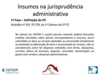 1ª Fase – Definição do IPI
Acórdão nº 201-79.759, da 1ª Câmara do 2º CC
No cálculo da COFINS o sujeito passivo somente poderá descontar
créditos calculados sobre valores correspondentes a insumos, assim
entendidos os bens ou serviços aplicados ou consumidos diretamente
na produção ou fabricação de bens e na prestação de serviços, não se
considerando como tal despesas realizadas com fretes, despachos,
carretos, bônus de terceiros, aluguéis, comissões, depreciações ou
gastos com vendas e despesas administrativas.
Insumos na jurisprudência
administrativa
 