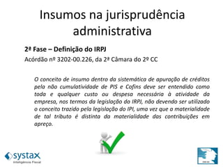 2ª Fase – Definição do IRPJ
Acórdão nº 3202-00.226, da 2ª Câmara do 2º CC
O conceito de insumo dentro da sistemática de apuração de créditos
pela não cumulatividade de PIS e Cofins deve ser entendido como
toda e qualquer custo ou despesa necessária à atividade da
empresa, nos termos da legislação do IRPJ, não devendo ser utilizado
o conceito trazido pela legislação do IPI, uma vez que a materialidade
de tal tributo é distinta da materialidade das contribuições em
apreço.
Insumos na jurisprudência
administrativa
 