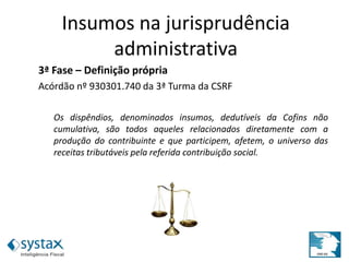3ª Fase – Definição própria
Acórdão nº 930301.740 da 3ª Turma da CSRF
Os dispêndios, denominados insumos, dedutíveis da Cofins não
cumulativa, são todos aqueles relacionados diretamente com a
produção do contribuinte e que participem, afetem, o universo das
receitas tributáveis pela referida contribuição social.
Insumos na jurisprudência
administrativa
 