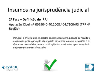2ª Fase – Definição do IRPJ
Apelação Cível nº 0029040-40.2008.404.7100/RS (TRF 4ª
Região)
Por isso, o critério que se mostra consentâneo com a noção de receita é
o adotado pela legislação do imposto de renda, em que os custos e as
despesas necessárias para a realização das atividades operacionais da
empresa podem ser deduzidos.
Insumos na jurisprudência judicial
 