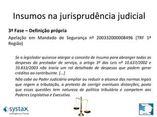3ª Fase – Definição própria
Apelação em Mandado de Segurança nº 200332000008496 (TRF 1ª
Região)
Se o legislador quisesse alargar o conceito de insumo para abranger todas as
despesas do prestador de serviço, o artigo 3º das Leis nº 10.637/2002 e
10.833/2003 não traria um rol detalhado de despesas que podem gerar
créditos ao contribuinte. [...]
Não cabe ao Poder Judiciário ampliar ou reduzir o alcance das normas legais
que regem a tributação, a pretexto de corrigir eventuais distorções, posto
que essas questões tem natureza de política tributária e competem aos
Poderes Legislativo e Executivo.
Insumos na jurisprudência judicial
 