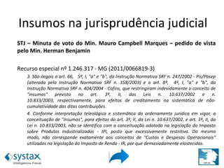 STJ – Minuta de voto do Min. Mauro Campbell Marques – pedido de vista
pelo Min. Herman Benjamin
Recurso especial nº 1.246.317 - MG (2011/0066819-3)
3. São ilegais o art. 66, 5º, I, "a" e "b", da Instrução Normativa SRF n. 247/2002 - Pis/Pasep
(alterada pela Instrução Normativa SRF n. 358/2003) e o art. 8º, 4º, I, "a" e "b", da
Instrução Normativa SRF n. 404/2004 - Cofins, que restringiram indevidamente o conceito de
"insumos" previsto no art. 3º, II, das Leis n. 10.637/2002 e n.
10.833/2003, respectivamente, para efeitos de creditamento na sistemática de não-
cumulatividade das ditas contribuições.
4. Conforme interpretação teleológica e sistemática do ordenamento jurídico em vigor, a
conceituação de "insumos", para efeitos do art. 3º, II, da Lei n. 10.637/2002, e art. 3º, II, da
Lei n. 10.833/2003, não se identifica com a conceituação adotada na legislação do Imposto
sobre Produtos Industrializados - IPI, posto que excessivamente restritiva. Do mesmo
modo, não corresponde exatamente aos conceitos de "Custos e Despesas Operacionais"
utilizados na legislação do Imposto de Renda - IR, por que demasiadamente elastecidos.
Insumos na jurisprudência
judicialInsumos na jurisprudência judicial
 