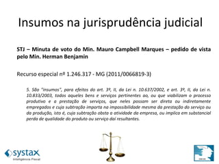 STJ – Minuta de voto do Min. Mauro Campbell Marques – pedido de vista
pelo Min. Herman Benjamin
Recurso especial nº 1.246.317 - MG (2011/0066819-3)
5. São "insumos", para efeitos do art. 3º, II, da Lei n. 10.637/2002, e art. 3º, II, da Lei n.
10.833/2003, todos aqueles bens e serviços pertinentes ao, ou que viabilizam o processo
produtivo e a prestação de serviços, que neles possam ser direta ou indiretamente
empregados e cuja subtração importa na impossibilidade mesma da prestação do serviço ou
da produção, isto é, cuja subtração obsta a atividade da empresa, ou implica em substancial
perda de qualidade do produto ou serviço daí resultantes.
Insumos na jurisprudência
judicialInsumos na jurisprudência judicial
 