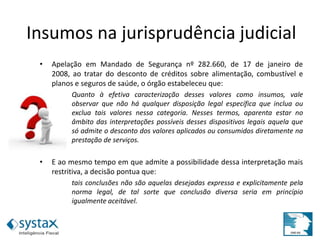 • Apelação em Mandado de Segurança nº 282.660, de 17 de janeiro de
2008, ao tratar do desconto de créditos sobre alimentação, combustível e
planos e seguros de saúde, o órgão estabeleceu que:
Quanto à efetiva caracterização desses valores como insumos, vale
observar que não há qualquer disposição legal específica que inclua ou
exclua tais valores nessa categoria. Nesses termos, aparenta estar no
âmbito das interpretações possíveis desses dispositivos legais aquela que
só admite o desconto dos valores aplicados ou consumidos diretamente na
prestação de serviços.
• E ao mesmo tempo em que admite a possibilidade dessa interpretação mais
restritiva, a decisão pontua que:
tais conclusões não são aquelas desejadas expressa e explicitamente pela
norma legal, de tal sorte que conclusão diversa seria em princípio
igualmente aceitável.
Insumos na jurisprudência judicial
 